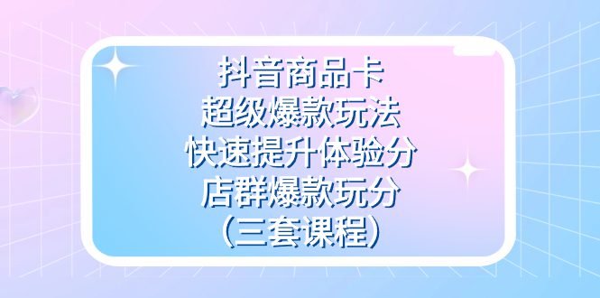 （7491期）抖音商品卡-超级爆款玩法+快速提升体验分+店群爆款玩分（三套课程）